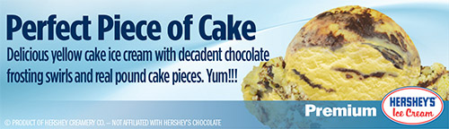 Perfect Piece of Cake: Delicious yellow cake ice cream with decadent chocolate frosting swirls and real pound cake pieces!